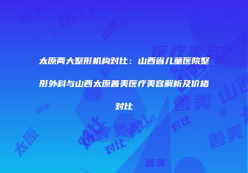 太原两大整形机构对比：山西省儿童医院整形外科与山西太原善美医疗美容解析及价格对比