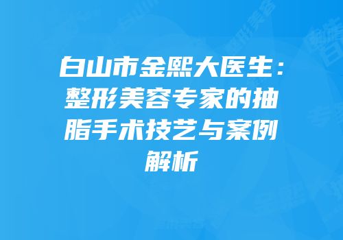 白山市金熙大医生：整形美容专家的抽脂手术技艺与案例解析