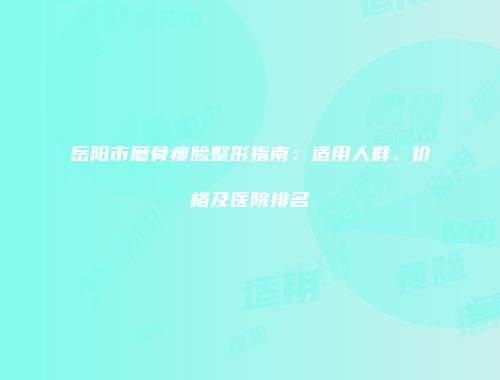 岳阳市磨骨瘦脸整形指南：适用人群、价格及医院排名