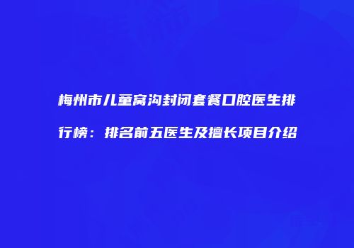 梅州市儿童窝沟封闭套餐口腔医生排行榜：排名前五医生及擅长项目介绍