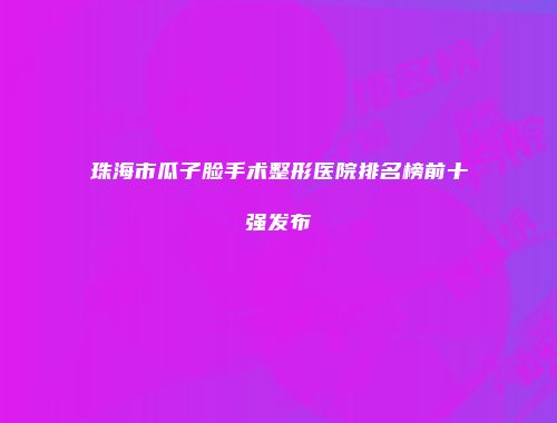 珠海市瓜子脸手术整形医院排名榜前十强发布