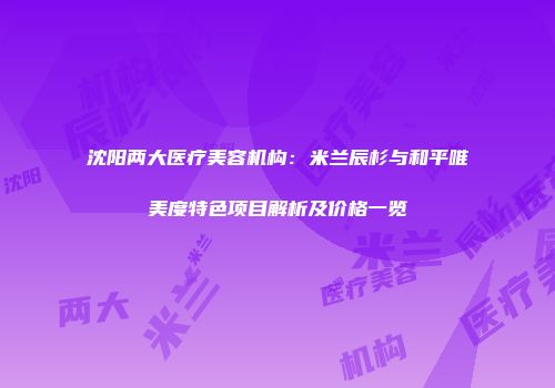 沈阳两大医疗美容机构：米兰辰杉与和平唯美度特色项目解析及价格一览