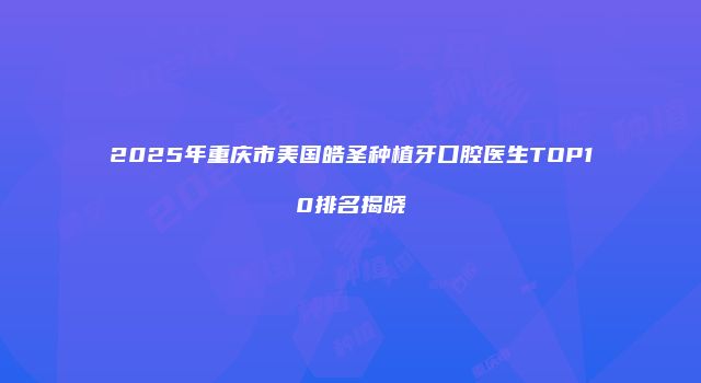 2025年重庆市美国皓圣种植牙口腔医生TOP10排名揭晓