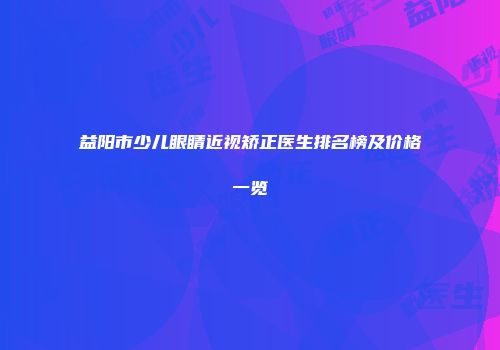 益阳市少儿眼睛近视矫正医生排名榜及价格一览