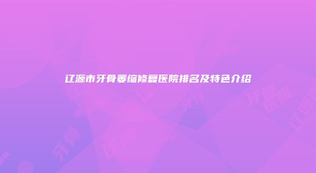 辽源市牙骨萎缩修复医院排名及特色介绍