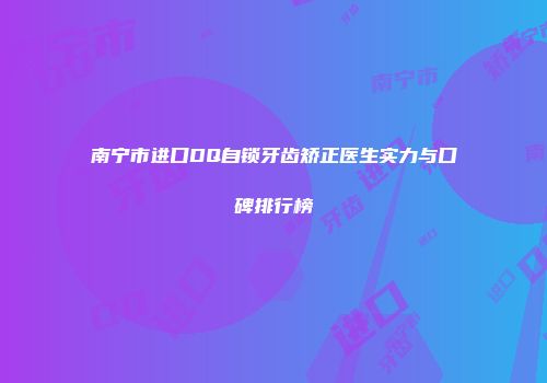 南宁市进口DQ自锁牙齿矫正医生实力与口碑排行榜