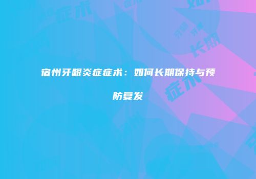宿州牙龈炎症症术：如何长期保持与预防复发