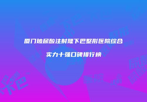 厦门玻尿酸注射隆下巴整形医院综合实力十强口碑排行榜
