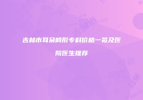 吉林市耳朵畸形专科价格一览及医院医生推荐