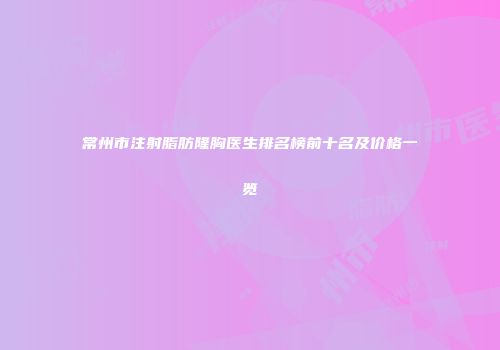 常州市注射脂肪隆胸医生排名榜前十名及价格一览