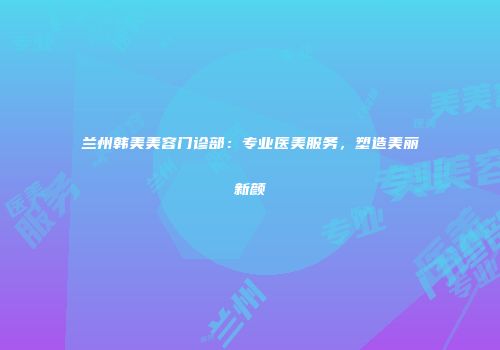 兰州韩美美容门诊部：专业医美服务，塑造美丽新颜