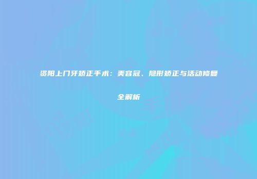 资阳上门牙矫正手术：美容冠、隐形矫正与活动修复全解析