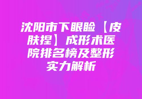 沈阳市下眼睑【皮肤捏】成形术医院排名榜及整形实力解析