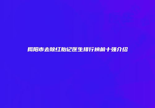 揭阳市去除红胎记医生排行榜前十强介绍
