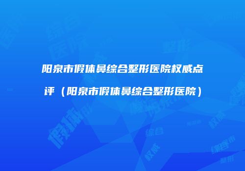 阳泉市假体鼻综合整形医院权威点评（阳泉市假体鼻综合整形医院）