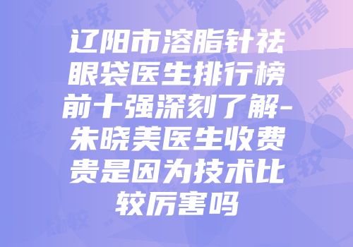 辽阳市溶脂针祛眼袋医生排行榜前十强深刻了解-朱晓美医生收费贵是因为技术比较厉害吗