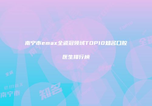 南宁市emax全瓷冠领域TOP10知名口腔医生排行榜