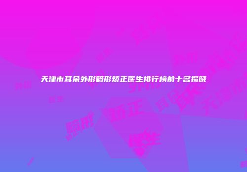 天津市耳朵外形畸形矫正医生排行榜前十名揭晓