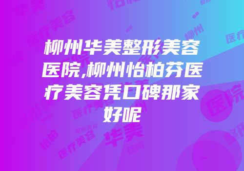 柳州华美整形美容医院,柳州怡柏芬医疗美容凭口碑那家好呢
