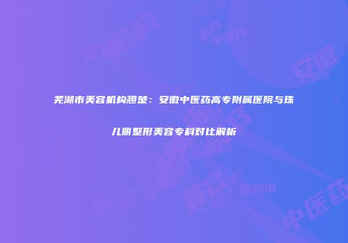 芜湖市美容机构翘楚：安徽中医药高专附属医院与珠儿丽整形美容专科对比解析
