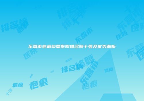 东营市疤痕修复医院排名榜十强及优势解析