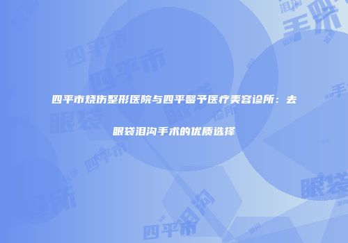 四平市烧伤整形医院与四平馨予医疗美容诊所：去眼袋泪沟手术的优质选择