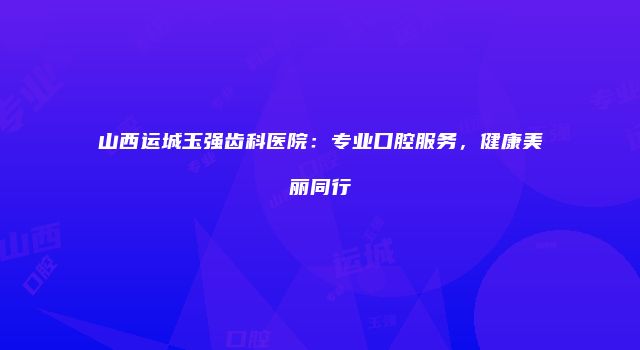 山西运城玉强齿科医院：专业口腔服务，健康美丽同行