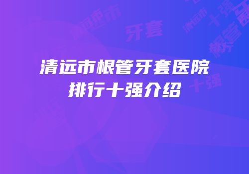 清远市根管牙套医院排行十强介绍