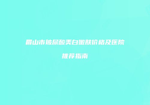 眉山市玻尿酸美白嫩肤价格及医院推荐指南