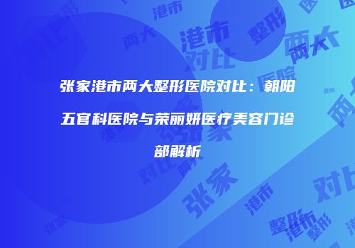 张家港市两大整形医院对比：朝阳五官科医院与荣丽妍医疗美容门诊部解析