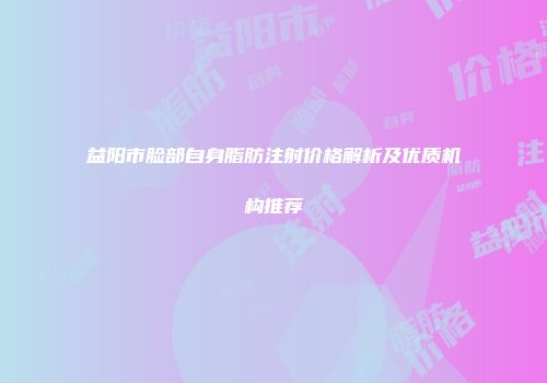 益阳市脸部自身脂肪注射价格解析及优质机构推荐