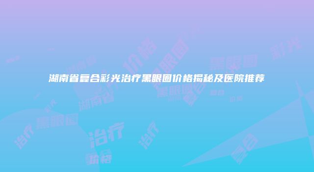 湖南省复合彩光治疗黑眼圈价格揭秘及医院推荐