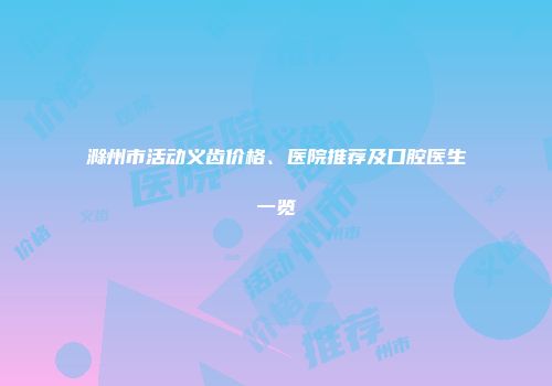 滁州市活动义齿价格、医院推荐及口腔医生一览
