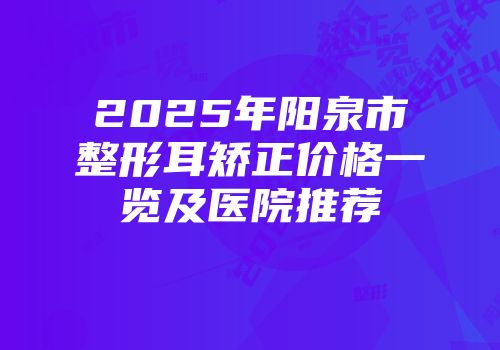 2025年阳泉市整形耳矫正价格一览及医院推荐