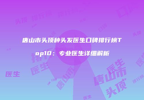 唐山市头顶种头发医生口碑排行榜Top10：专业医生详细解析