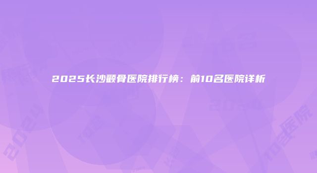 2025长沙颧骨医院排行榜：前10名医院详析