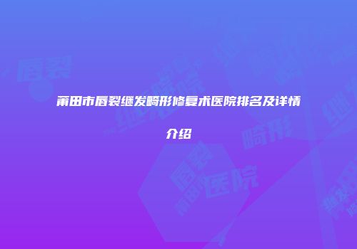 莆田市唇裂继发畸形修复术医院排名及详情介绍