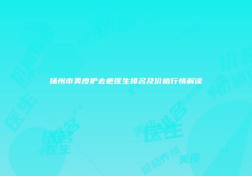 扬州市美皮护去疤医生排名及价格行情解读