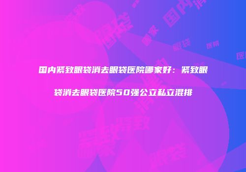 国内紧致眼袋消去眼袋医院哪家好：紧致眼袋消去眼袋医院50强公立私立混排
