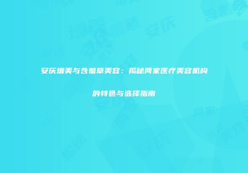 安庆增美与含羞草美容：揭秘两家医疗美容机构的特色与选择指南