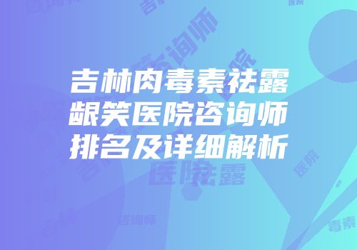 吉林肉毒素祛露龈笑医院咨询师排名及详细解析