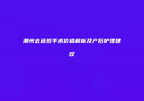 潮州去色斑手术价格解析及产后护理建议