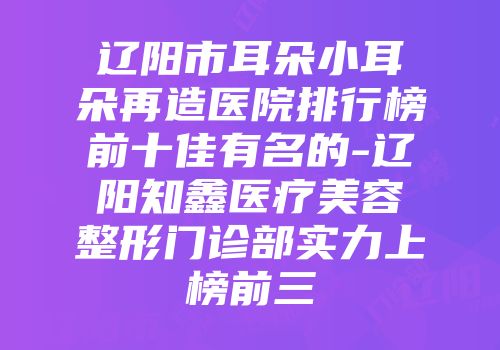 辽阳市耳朵小耳朵再造医院排行榜前十佳有名的-辽阳知鑫医疗美容整形门诊部实力上榜前三