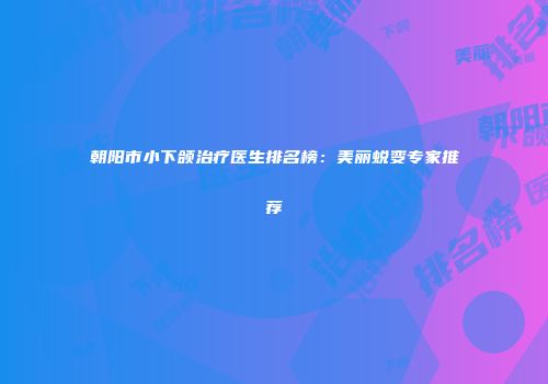 朝阳市小下颌治疗医生排名榜：美丽蜕变专家推荐