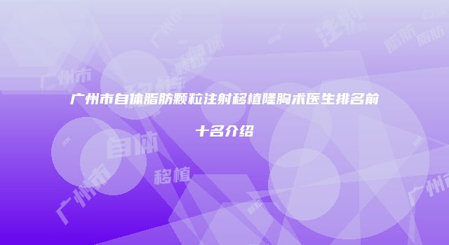广州市自体脂肪颗粒注射移植隆胸术医生排名前十名介绍