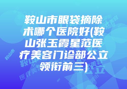 鞍山市眼袋摘除术哪个医院好(鞍山张玉霞星范医疗美容门诊部公立领衔前三)