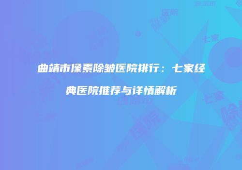 曲靖市像素除皱医院排行：七家经典医院推荐与详情解析