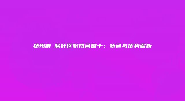 扬州市廋脸针医院排名前十：特色与优势解析