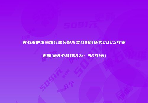 黄石市伊维兰填充额头整形美容科价格表2025收费更新(近6个月均价为：5091元)