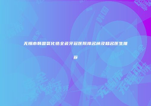 无锡市韩国氧化锆全瓷牙冠医院排名榜及知名医生推荐